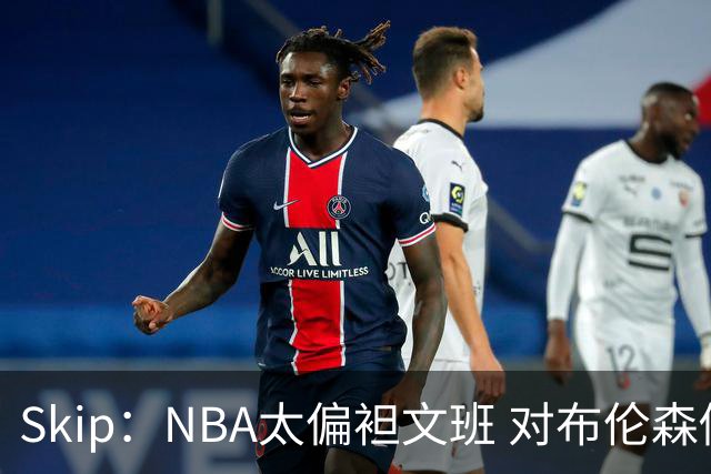Skip：NBA太偏袒文班 对布伦森做出扎扎垫伦纳德脚的动作却没被吹